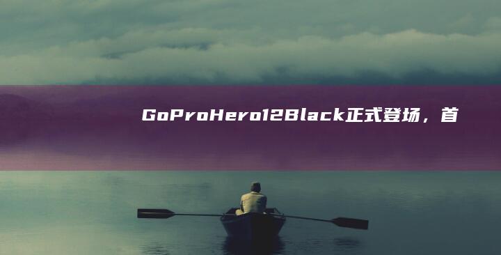 GoPro Hero12 Black正式登场，首发1英寸传感器开启影像新时代 (goprohero4)