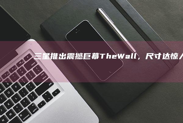 三星推出震撼巨幕The Wall，尺寸达惊人的220英寸！ (三星推出震撼视频)