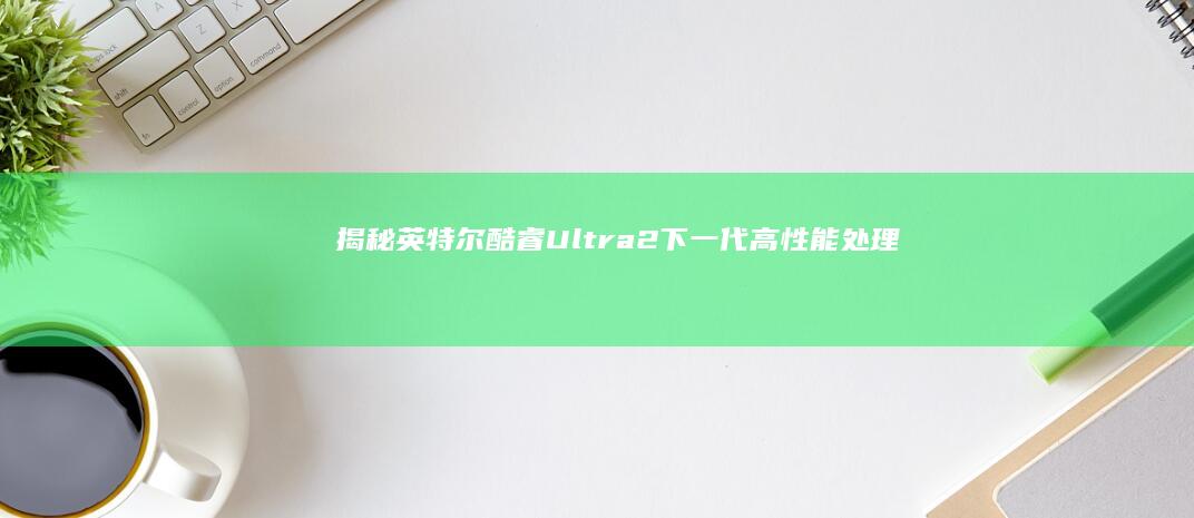 揭秘英特尔酷睿Ultra 2：下一代高性能处理器的全面解析 (噔!噔噔噔噔英特尔酷睿)
