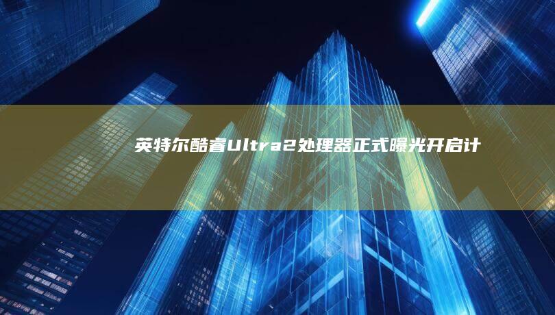 英特尔酷睿Ultra 2处理器正式曝光：开启计算新时代 (英特尔酷睿ultra和i系列哪个好)