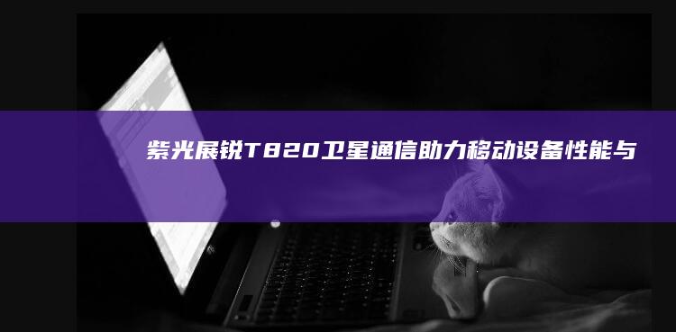 紫光展锐T820: 卫星通信助力移动设备性能与安全再上新台阶 (紫光展锐t8200相当于骁龙多少)