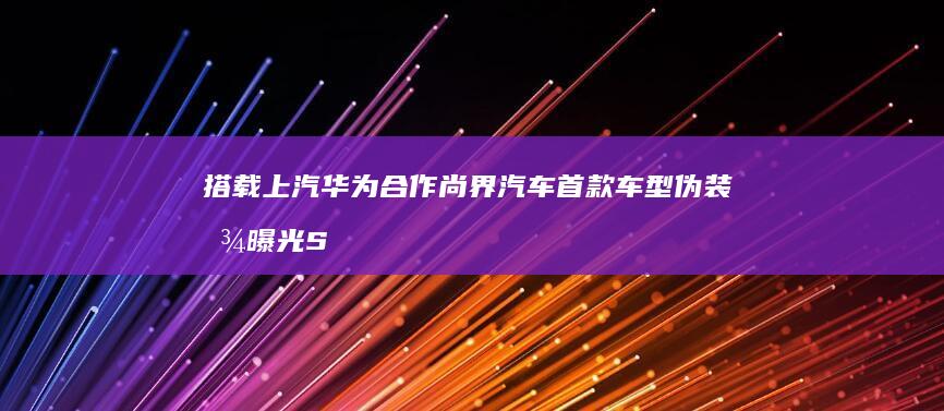 搭载 上汽华为合作尚界汽车首款车型伪装图曝光 S800 线束激光雷达 M9 同款 问界 192 尊界