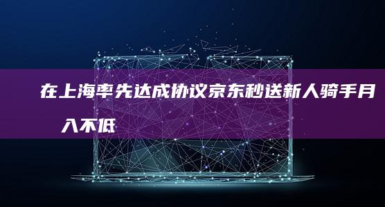 在上海率先达成协议 京东秒送 新人骑手月收入不低于 元 5 5000 万顶智能头盔 提供
