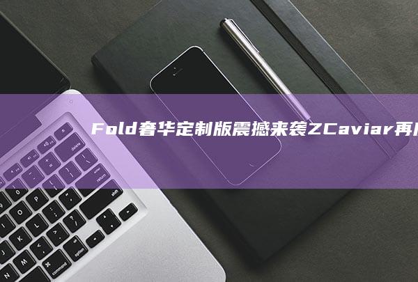 Fold奢华定制版震撼来袭 Z Caviar再度发力！三星Galaxy (fold牌)