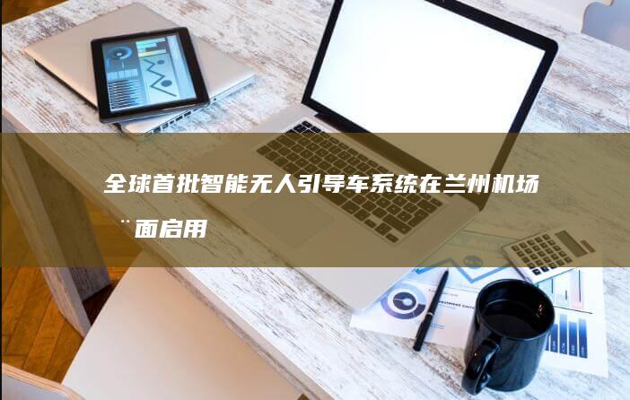 全球首批智能无人引导车系统在兰州机场全面启用 助力提升登机效率 (全球首批智能建造基地)