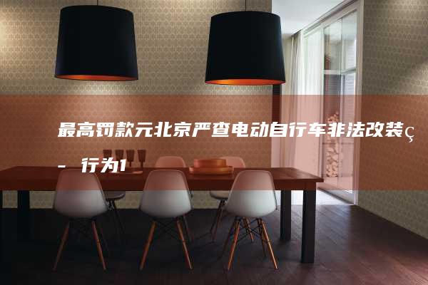 最高罚款 元 北京严查电动自行车非法改装等行为 1000 并计划强制要求戴头盔
