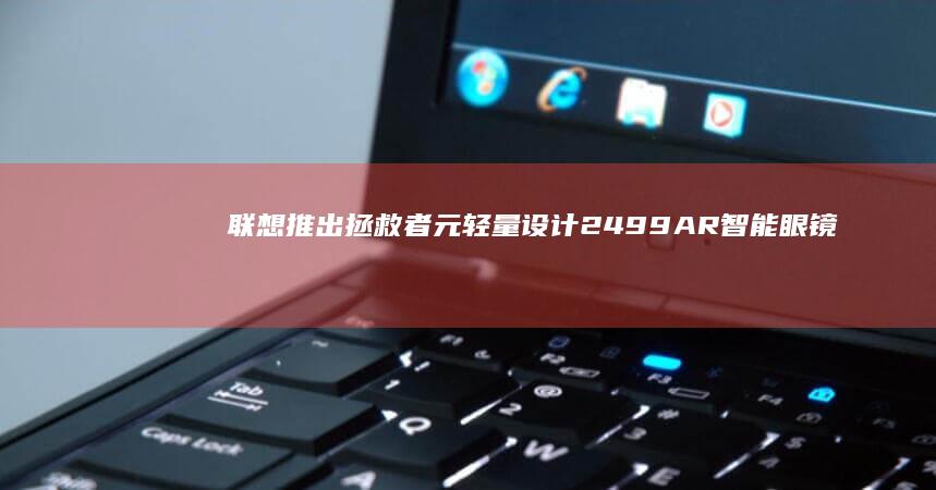 联想推出拯救者 元 轻量设计 2499 AR 智能眼镜 首发价 63g
