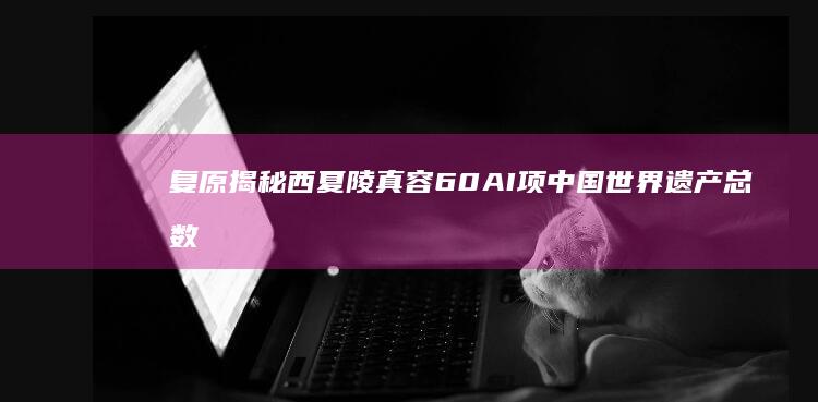 复原揭秘西夏陵真容 60 AI 项 中国世界遗产总数已达