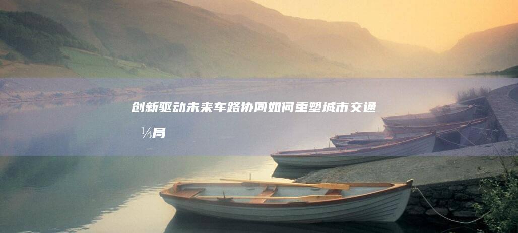 创新驱动未来：车路协同如何重塑城市交通格局